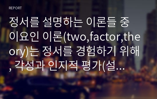 정서를 설명하는 이론들 중 이요인 이론(two,factor,theory)는 정서를 경험하기 위해, 각성과 인지적 평가(설명)이 모두 필요하다고 설명하고 있다.