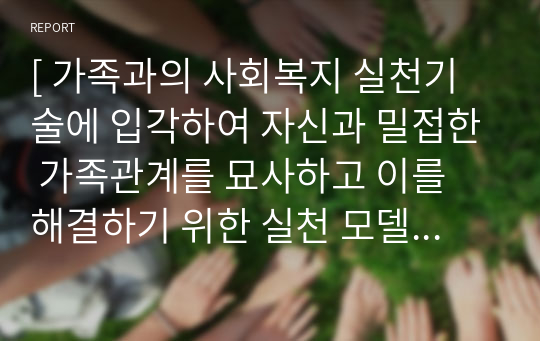 [ 가족과의 사회복지 실천기술에 입각하여 자신과 밀접한 가족관계를 묘사하고 이를 해결하기 위한 실천 모델을 적용하여 변화를 위한 기술을 탐색하여 본다. ]