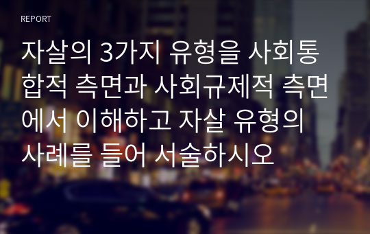 자살의 3가지 유형을 사회통합적 측면과 사회규제적 측면에서 이해하고 자살 유형의 사례를 들어 서술하시오