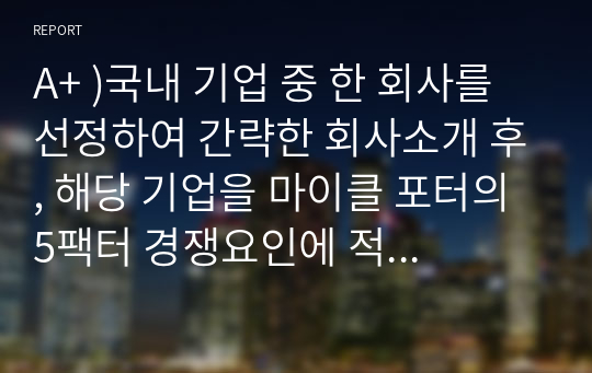 A+ )국내 기업 중 한 회사를 선정하여 간략한 회사소개 후, 해당 기업을 마이클 포터의 5팩터 경쟁요인에 적용하여 경쟁력을 분석하시오.