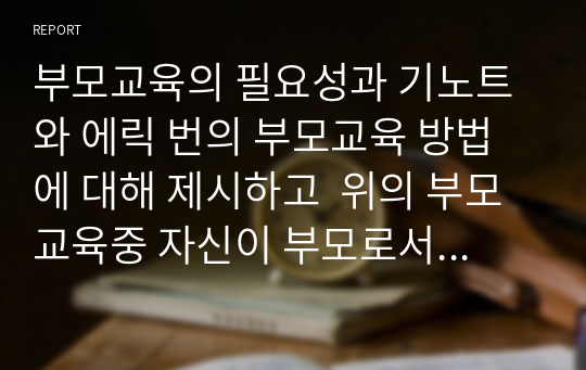 부모교육의 필요성과 기노트와 에릭 번의 부모교육 방법에 대해 제시하고  위의 부모교육중 자신이 부모로서 교육 받고 싶은 부모 교육을 1가지 선택하고 그 이유를 논하시오. 