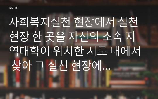 사회복지실천 현장에서 실천 현장 한 곳을 자신의 소속 지역대학이 위치한 시도 내에서 찾아 그 실천 현장에 대한 인터넷 홈페이지 블로그 관련 기사 등을 검색하여 방문 보고서를 작성하시오