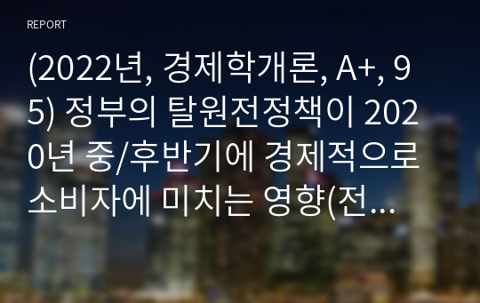 (경제학개론, A+, 95) 정부의 탈원전정책이 2020년 중/후반기에 경제적으로 소비자에 미치는 영향(전기가격)을 설명하시오.