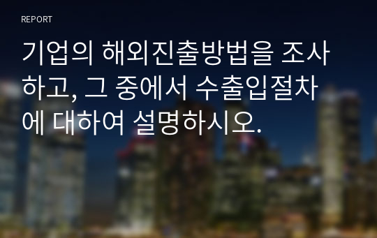 무역학개론_영산대학교 _학점은행제_기업의 해외진출방법을 조사하고, 그 중에서 수출입절차에 대하여 설명하시오.