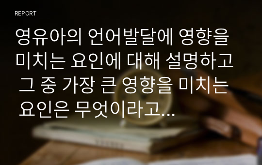 영유아의 언어발달에 영향을 미치는 요인에 대해 설명하고 그 중 가장 큰 영향을 미치는 요인은 무엇이라고 생각하는지 자신의 견해를 작성하세요