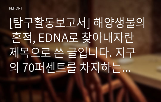 [탐구활동보고서] 해양생물의 흔적, EDNA로 찾아내자란 제목으로 쓴 글입니다. 지구의 70퍼센트를 차지하는 바다. 그러나 역설적이게도 바다에 관한 연구가 가장 미진한 것이 사실입니다. 그 문제점을 탐구한 글입니다.