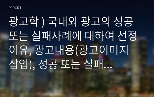 광고학 ) 국내외 광고의 성공 또는 실패사례에 대하여 선정이유, 광고내용(광고이미지 삽입), 성공 또는 실패요인, 사례에 관한 자신의 의견 등을 정리하시오.