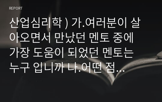 산업심리학 ) 가.여러분이 살아오면서 만났던 멘토 중에 가장 도움이 되었던 멘토는 누구 입니까 나.어떤 점에서 멘토로 삼게 되었고, 어떤 도움을 주었습니까 다. 어려움을 겪고 있는 멘티에게 여러분이 멘토링을 한다면 여러분은 멘토로 서 어떠 자질들을 가지고