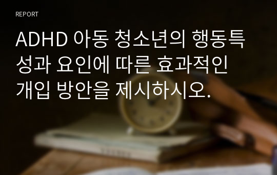 ADHD 아동 청소년의 행동특성과 요인에 따른 효과적인 개입 방안을 제시하시오.