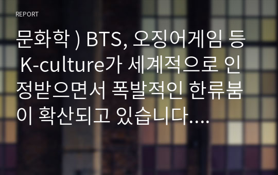 문화학 ) BTS, 오징어게임 등 K-culture가 세계적으로 인정받으면서 폭발적인 한류붐이 확산되고 있습니다. 이러한 한류문화와 연계한 소비재, 식품, 의료산업 등에 대한 해외시장 확대전략과 실행방안을 자유롭게 작성