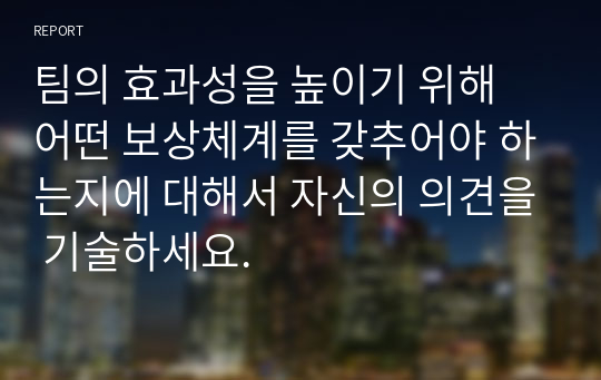 팀의 효과성을 높이기 위해 어떤 보상체계를 갖추어야 하는지에 대해서 자신의 의견을 기술하세요.