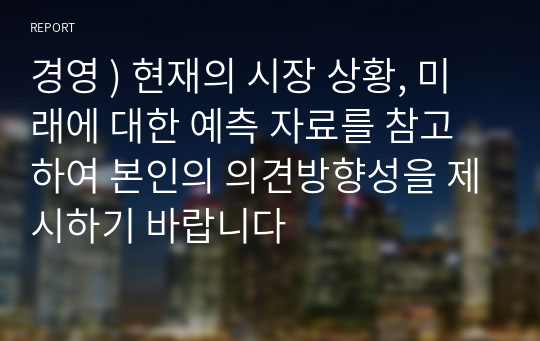 경영 ) 현재의 시장 상황, 미래에 대한 예측 자료를 참고하여 본인의 의견방향성을 제시하기 바랍니다