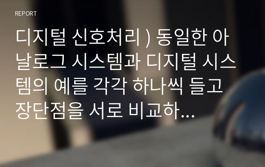 디지털 신호처리 ) 동일한 아날로그 시스템과 디지털 시스템의 예를 각각 하나씩 들고 장단점을 서로 비교하여 설명