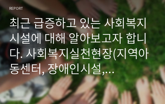 최근 급증하고 있는 사회복지시설에 대해 알아보고자 합니다. 사회복지실천현장(지역아동센터, 장애인시설, 노인요양원) 중 한곳을 선정하여 설립목적, 주요 프로그램 2가지 정도를 소개합니다. 그리고 실천현장이 지니고 있는 문제점에 따른 개선방안을 주관적 측면 (자신의 견해)과 객관적 측면(법, 제도, 정책 등)에서 제시하세요