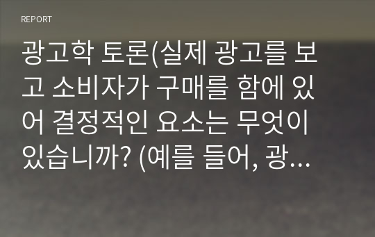 광고학 토론(실제 광고를 보고 소비자가 구매를 함에 있어 결정적인 요소는 무엇이 있습니까? (예를 들어, 광고모델의 친숙성, 회사 이미지, 가격 등) )