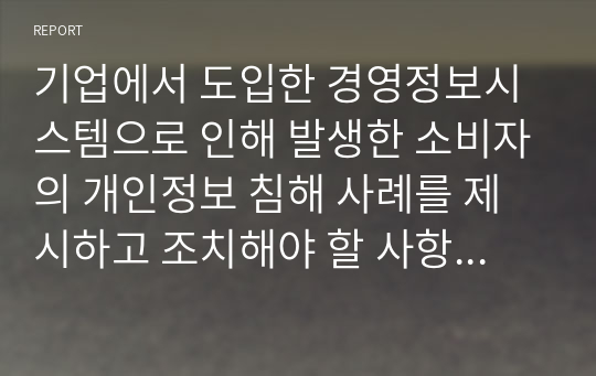 기업에서 도입한 경영정보시스템으로 인해 발생한 소비자의 개인정보 침해 사례를 제시하고 조치해야 할 사항이 무엇인지 작성하시오.