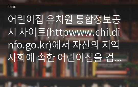 어린이집 유치원 통합정보공시 사이트(httpwww.childinfo.go.kr)에서 자신의 지역사회에 속한 어린이집을 검색으로 찾기(시도시군구)로 검색하여 설립유형(국공립, 민간, 가정, 직장이나 법인)에 따라 어린이집을 각 2개씩 총 8개 선택하시오. 선택한 8개 어린이집의 영유아 현황, 교직원 현황, 보육교사 현황