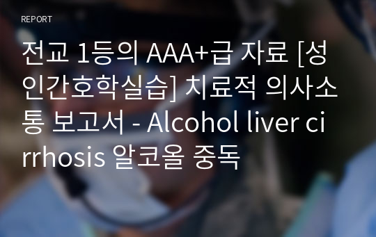 전교 1등의 AAA+급 자료 [성인간호학실습] 치료적 의사소통 보고서 - Alcohol liver cirrhosis 알코올 중독