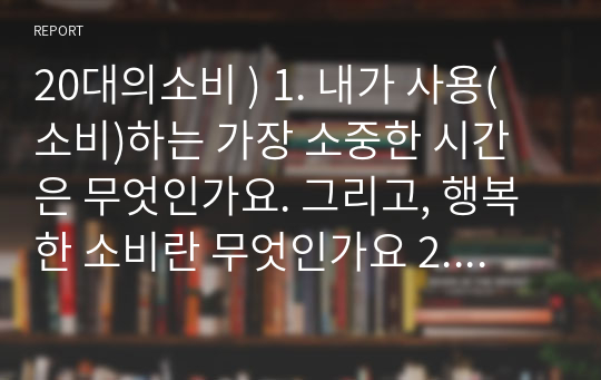 20대의소비 ) 1. 내가 사용(소비)하는 가장 소중한 시간은 무엇인가요. 그리고, 행복한 소비란 무엇인가요 2. 본인의 생애주기 재무관리 계획(20대,30,40,50,60대)에 대해 정리하시오