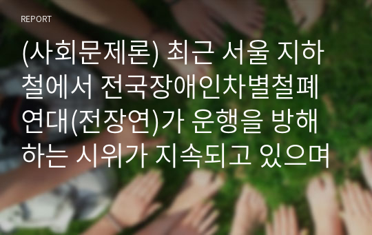 (사회문제론) 최근 서울 지하철에서 전국장애인차별철폐연대(전장연)가 운행을 방해하는 시위가 지속되고 있으며