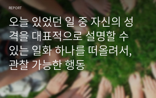 오늘 있었던 일 중 자신의 성격을 대표적으로 설명할 수 있는 일화 하나를 떠올려서, 관찰 가능한 행동