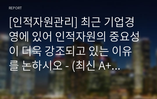 [인적자원관리] 최근 기업경영에 있어 인적자원의 중요성이 더욱 강조되고 있는 이유를 논하시오 - (최신 A+ 레포트)