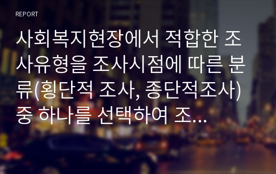 사회복지현장에서 적합한 조사유형을 조사시점에 따른 분류(횡단적 조사, 종단적조사) 중 하나를 선택하여 조사 유형의 기초적인 설명과 더불어 개인적 의견을 연결하여 논의해 보시기 바랍니다