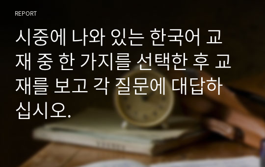 시중에 나와 있는 한국어 교재 중 한 가지를 선택한 후 교재를 보고 각 질문에 대답하십시오.