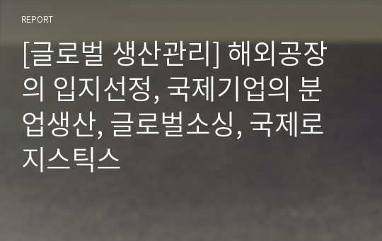 [글로벌 생산관리] 해외공장의 입지선정, 국제기업의 분업생산, 글로벌소싱, 국제로지스틱스