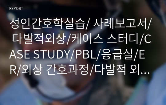 성인간호학실습/ 사례보고서/ 다발적외상/케이스 스터디/CASE STUDY/PBL/응급실/ER/외상 간호과정/다발적 외상케이스