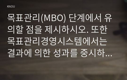 목표관리(MBO) 단계에서 유의할 점을 제시하시오. 또한 목표관리경영시스템에서는 결과에 의한 성과를 중시하는 경향이 있어서 인간존중, 인간관계 형성 및 부하직원의 육성 등에 어려움이 있을 수 있다. 이러한 면을 극복하기 위한 방안에 대해 자신의 견해를 포함하여 기술하시오.