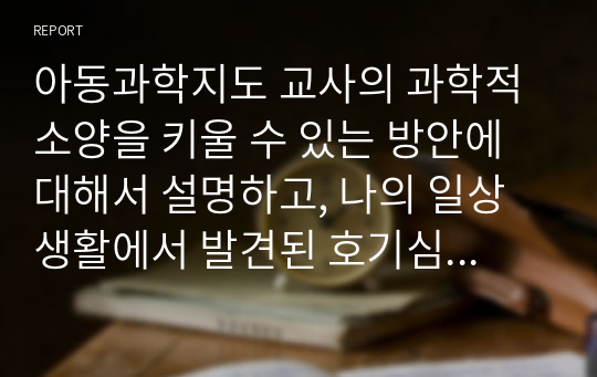 아동과학지도 교사의 과학적 소양을 키울 수 있는 방안에 대해서 설명하고, 나의 일상생활에서 발견된 호기심과 그 해결방안을 간략하게 기술해 보시오.