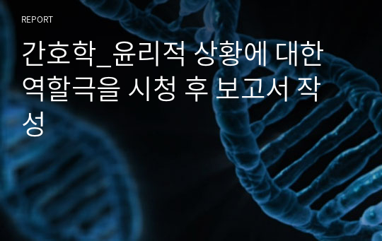 간호학_윤리적 상황에 대한 역할극을 시청 후 보고서 작성