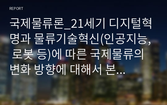 국제물류론_21세기 디지털혁명과 물류기술혁신(인공지능, 로봇 등)에 따른 국제물류의 변화 방향에 대해서 본인의 생각, 아이디어, 발전방안 등을 작성하시오.