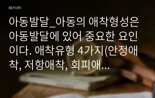 아동발달_아동의 애착형성은 아동발달에 있어 중요한 요인이다. 애착유형 4가지(안정애착, 저항애착, 회피애착, 혼란애착)에 대해 논하시오.