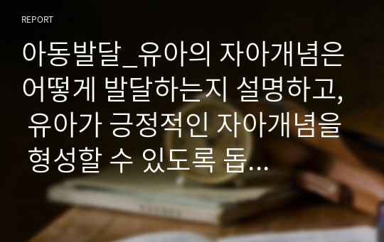 아동발달_유아의 자아개념은 어떻게 발달하는지 설명하고, 유아가 긍정적인 자아개념을 형성할 수 있도록 돕는 양육(교육)방법을 제시하시오.