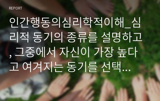 인간행동의심리학적이해_심리적 동기의 종류를 설명하고, 그중에서 자신이 가장 높다고 여겨지는 동기를 선택해서 근거를 밝혀 적고, 그런 동기가 자신의 삶에 어떤 영향을 미치는지 탐색하여 정리해보세요.