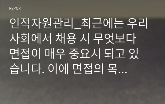 인적자원관리_최근에는 우리 사회에서 채용 시 무엇보다 면접이 매우 중요시 되고 있습니다. 이에 면접의 목적, 면접의 중요성, 평가요소에 대해 정리하고, 본인이 생각하는 면접 시 준비해야 할 핵심사항 5가지는 무엇인지 의견을 논하시오.