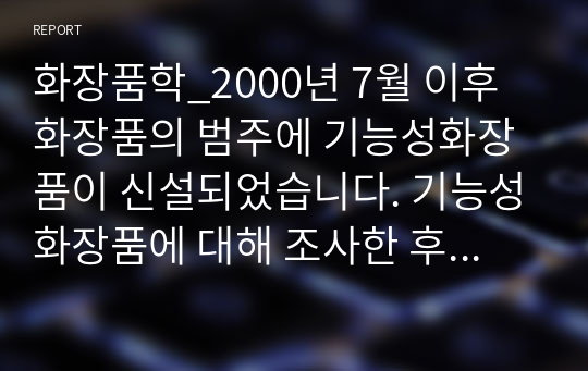 화장품학_2000년 7월 이후 화장품의 범주에 기능성화장품이 신설되었습니다. 기능성화장품에 대해 조사한 후 본인이 화장품 기획을 한다면 어떤 제품이 나왔으면 좋을지 아이디어를 적어보면서 화장품 산업에 대한 앞으로의 전망에 대해 어떻게 생각하는지 정리해 봅니다.