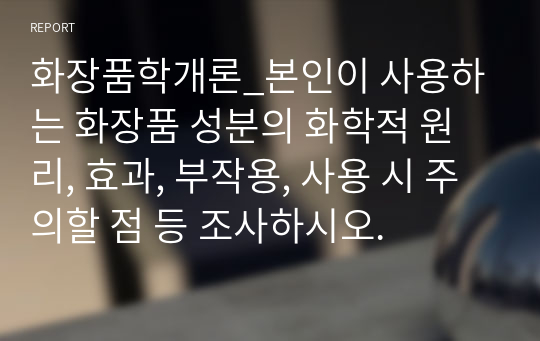 화장품학개론_본인이 사용하는 화장품 성분의 화학적 원리, 효과, 부작용, 사용 시 주의할 점 등 조사하시오.