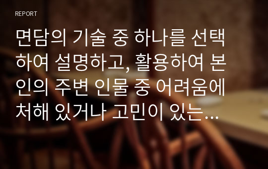 면담의 기술 중 하나를 선택하여 설명하고, 활용하여 본인의 주변 인물 중 어려움에 처해 있거나 고민이 있는 사례에 대해 어떻게 면담할 것인지 서술하시오.