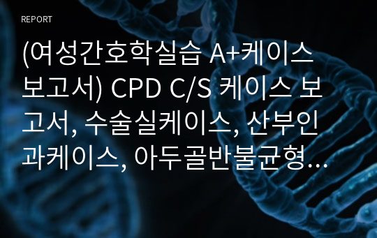 (여성간호학실습 A+케이스 보고서) CPD C/S 케이스 보고서, 수술실케이스, 산부인과케이스, 아두골반불균형 제왕절개 케이스보고서, 아두골반불균형 간호과정, 제왕절개 간호과정 (현 간호부장이신 담당교수님꼐 극찬받은 보고서!)