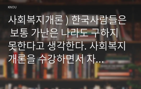 사회복지개론 ) 한국사람들은 보통 가난은 나라도 구하지 못한다고 생각한다. 사회복지개론을 수강하면서 자신이 가지고 있었던 상식의 변화가 있다면 그것에 대해 서술