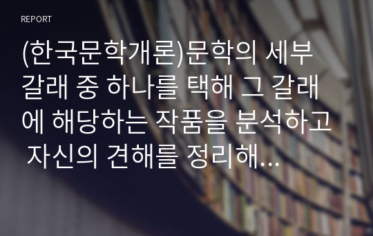 (한국문학개론)문학의 세부 갈래 중 하나를 택해 그 갈래에 해당하는 작품을 분석하고 자신의 견해를 정리해보십시오