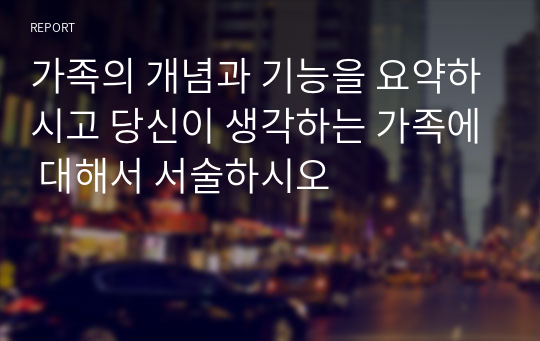 가족의 개념과 기능을 요약하시고 당신이 생각하는 가족에 대해서 서술하시오