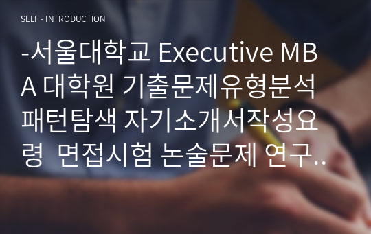 -서울대학교 Executive MBA 대학원 기출문제유형분석 패턴탐색 자기소개서작성요령  면접시험 논술문제 연구계획서 지원동기작성요령-