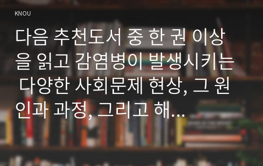 다음 추천도서 중 한 권 이상을 읽고 감염병이 발생시키는 다양한 사회문제 현상, 그 원인과 과정, 그리고 해결 방안 대안에 대해서 서술하시오.