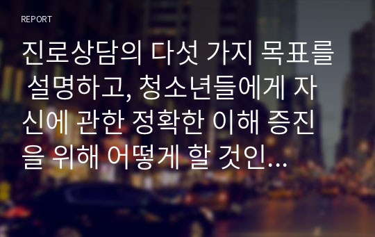 진로상담의 다섯 가지 목표를 설명하고, 청소년들에게 자신에 관한 정확한 이해 증진을 위해 어떻게 할 것인지 자신의 생각을 쓰시오.