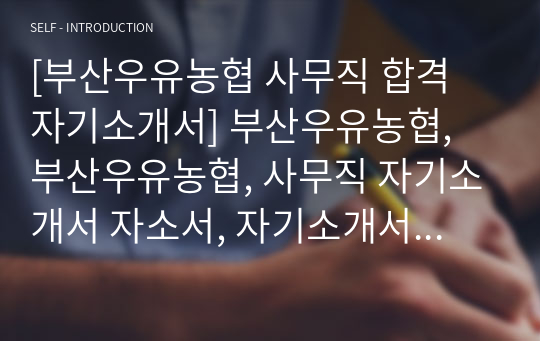 [부산우유농협 사무직 합격 자기소개서] 부산우유농협, 부산우유농협, 사무직 자기소개서 자소서, 자기소개서, 자소서, 합격자기소개서, 자기소개서자소서, 합격 자기소개서, 합격자소서, 합격자기소개서,합격자소서,기업 자기소개서, 기업 자소서, 기업자기소개서, 기업자소서, 취업 자소서, 취업 자기소개서, 면접 자소서, 면접 자기소개서, 이력서