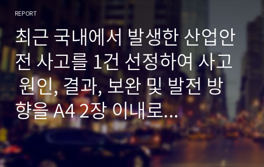 최근 국내에서 발생한 산업안전 사고를 1건 선정하여 사고 원인, 결과, 보완 및 발전 방향을 A4 2장 이내로 정리해서 제출